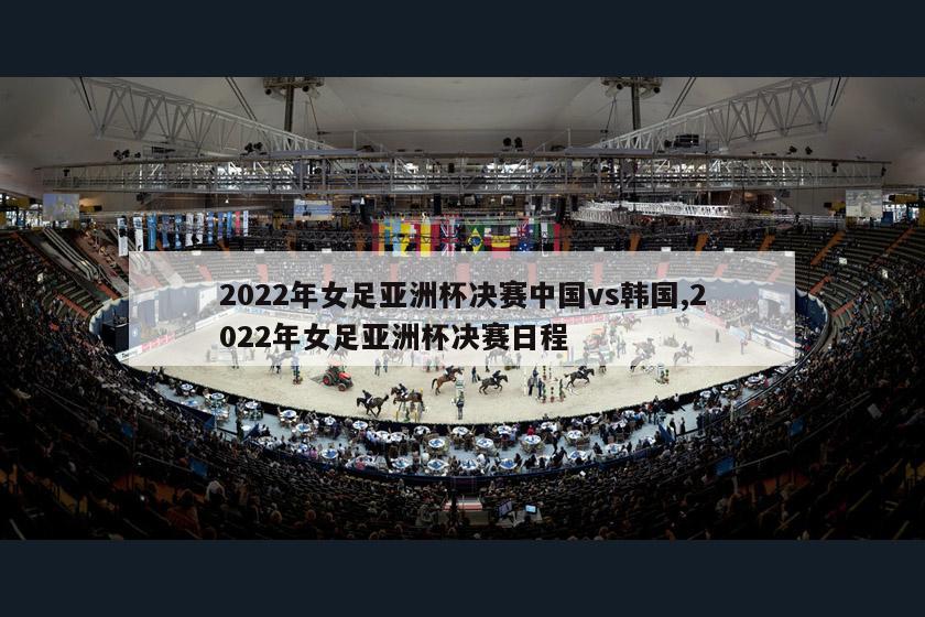 2022年女足亚洲杯决赛中国vs韩国,2022年女足亚洲杯决赛日程