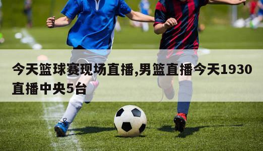 今天篮球赛现场直播,男篮直播今天1930直播中央5台