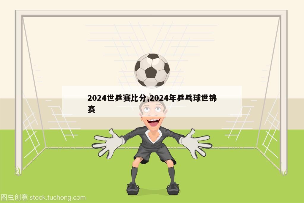 2024世乒赛比分,2024年乒乓球世锦赛