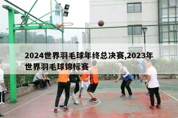 2024世界羽毛球年终总决赛,2023年世界羽毛球锦标赛