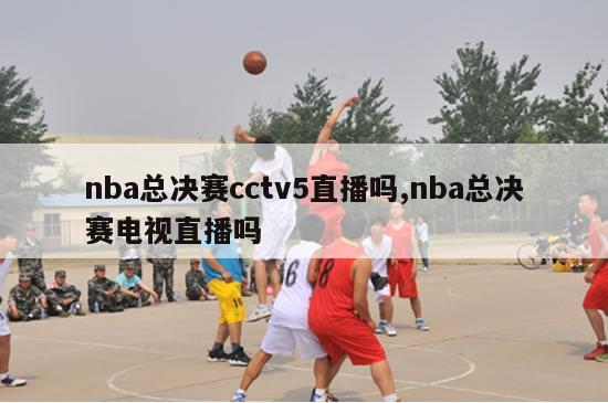 nba总决赛cctv5直播吗,nba总决赛电视直播吗