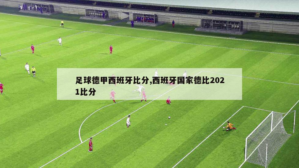 足球德甲西班牙比分,西班牙国家德比2021比分