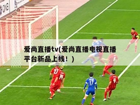 爱尚直播tv(爱尚直播电视直播平台新品上线！)