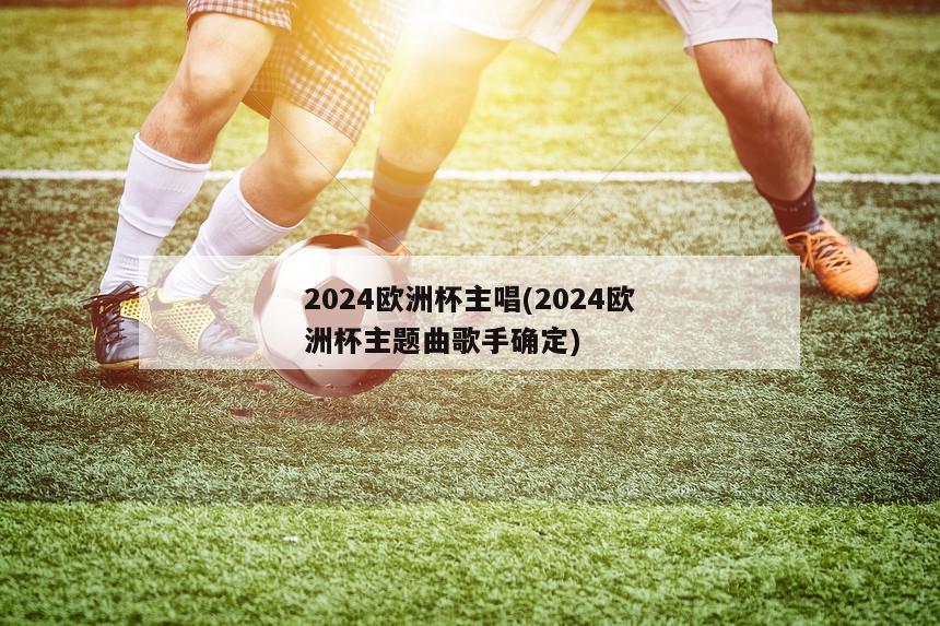 2024欧洲杯主唱(2024欧洲杯主题曲歌手确定)